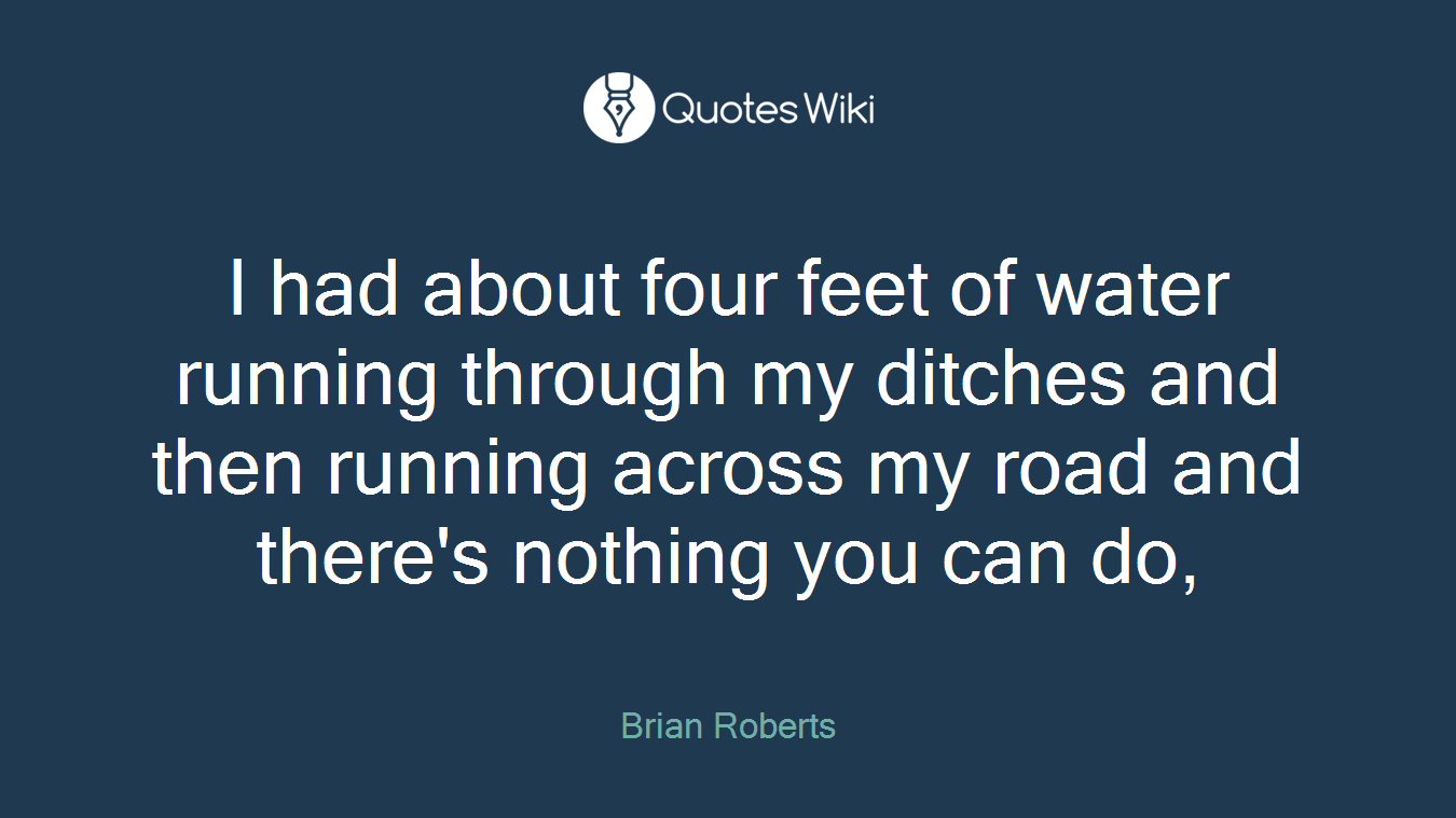 I had about four feet of water running through my ditches and then running across my road and there's nothing you can do,