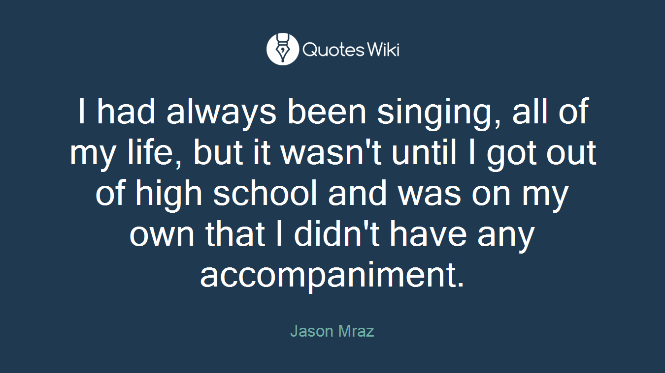 I had always been singing, all of my life, but it wasn't until I got out of high school and was on my own that I didn't have any accompaniment.