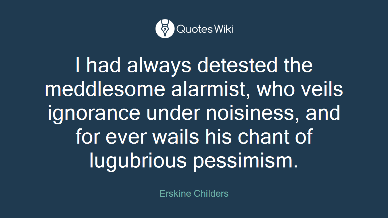 I had always detested the meddlesome alarmist, who veils ignorance under noisiness, and for ever wails his chant of lugubrious pessimism.