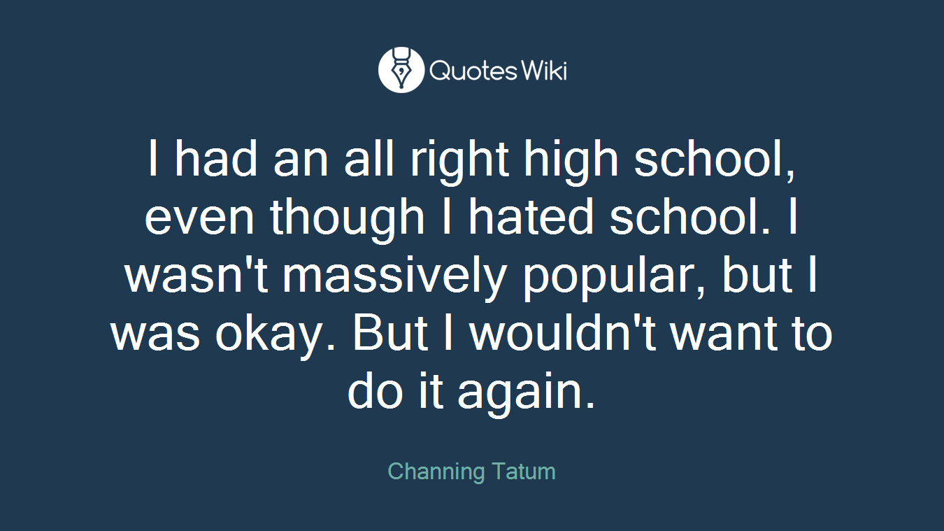 I had an all right high school, even though I hated school. I wasn't massively popular, but I was okay. But I wouldn't want to do it again.