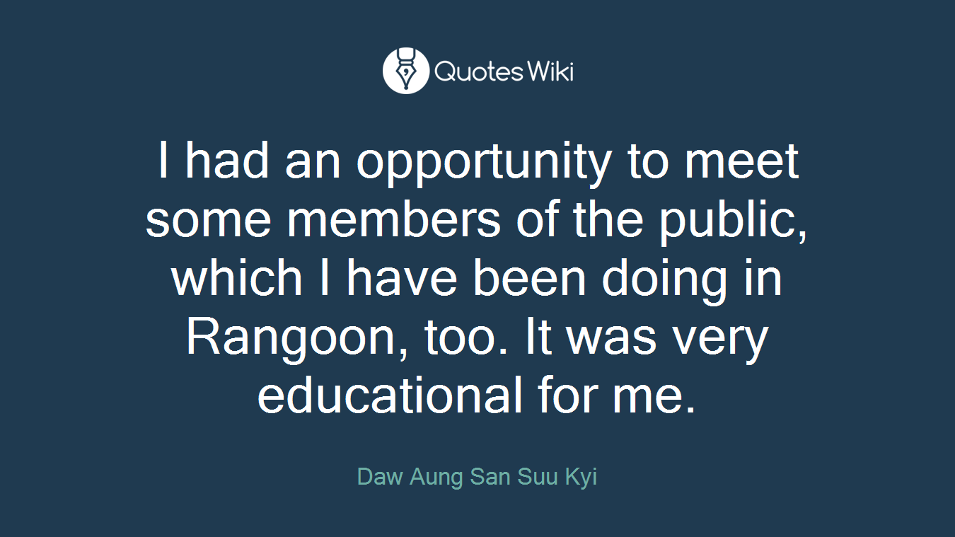 I had an opportunity to meet some members of the public, which I have been doing in Rangoon, too. It was very educational for me.