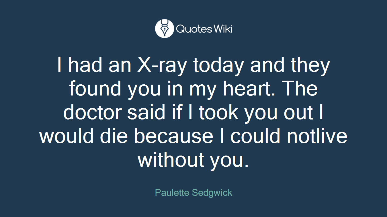 I had an X-ray today and they found you in my heart. The doctor said if I took you out I would die because I could notlive without you.