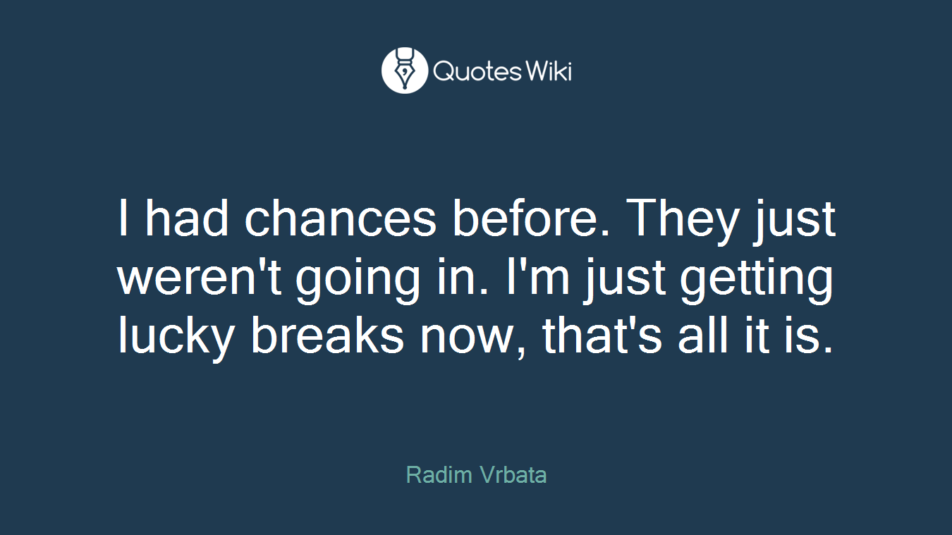 I had chances before. They just weren't going in. I'm just getting lucky breaks now, that's all it is.