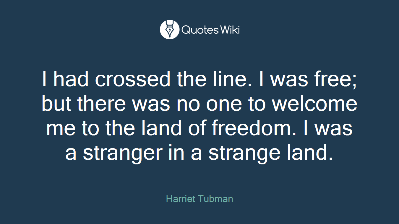 I had crossed the line. I was free; but there was no one to welcome me to the land of freedom. I was a stranger in a strange land.
