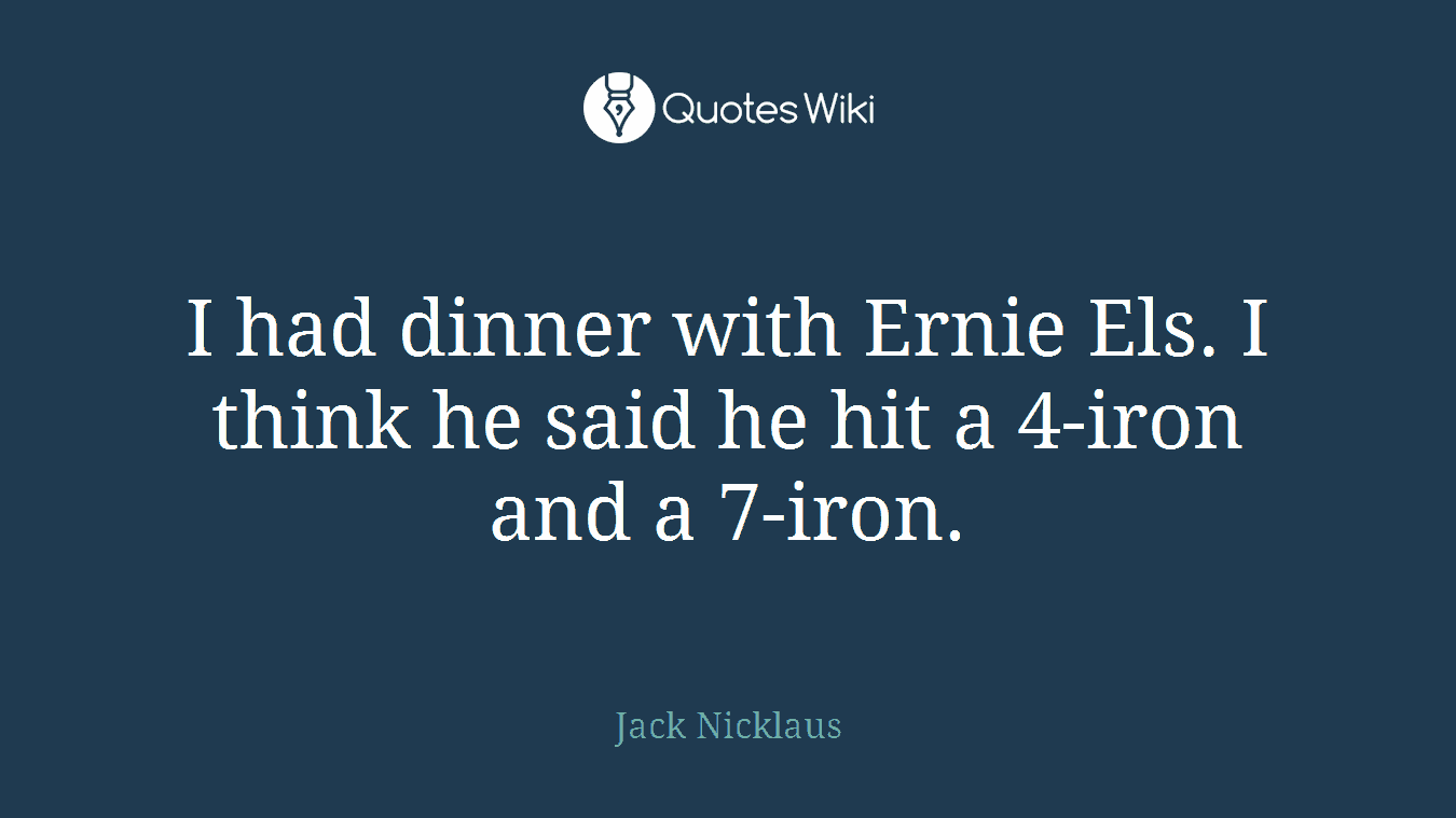 I had dinner with Ernie Els. I think he said he hit a 4-iron and a 7-iron.
