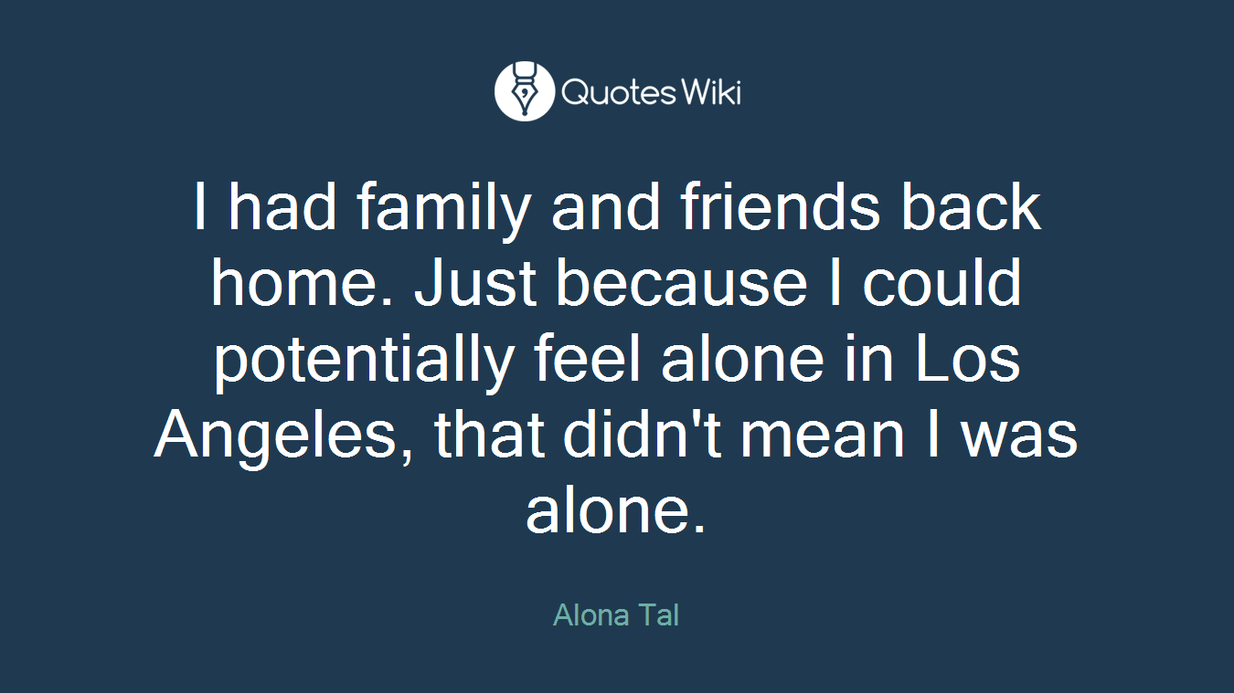 I had family and friends back home. Just because I could potentially feel alone in Los Angeles, that didn't mean I was alone.