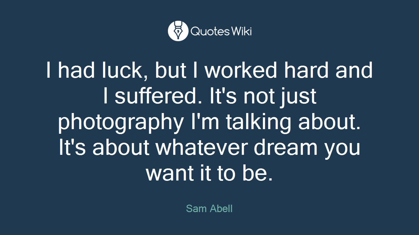 I had luck, but I worked hard and I suffered. It's not just photography I'm talking about. It's about whatever dream you want it to be.