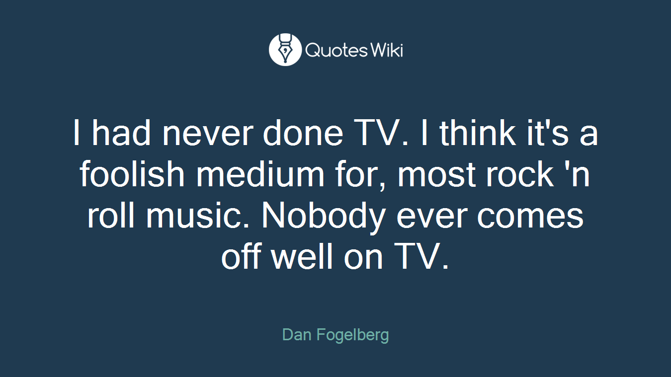 I had never done TV. I think it's a foolish medium for, most rock 'n roll music. Nobody ever comes off well on TV.