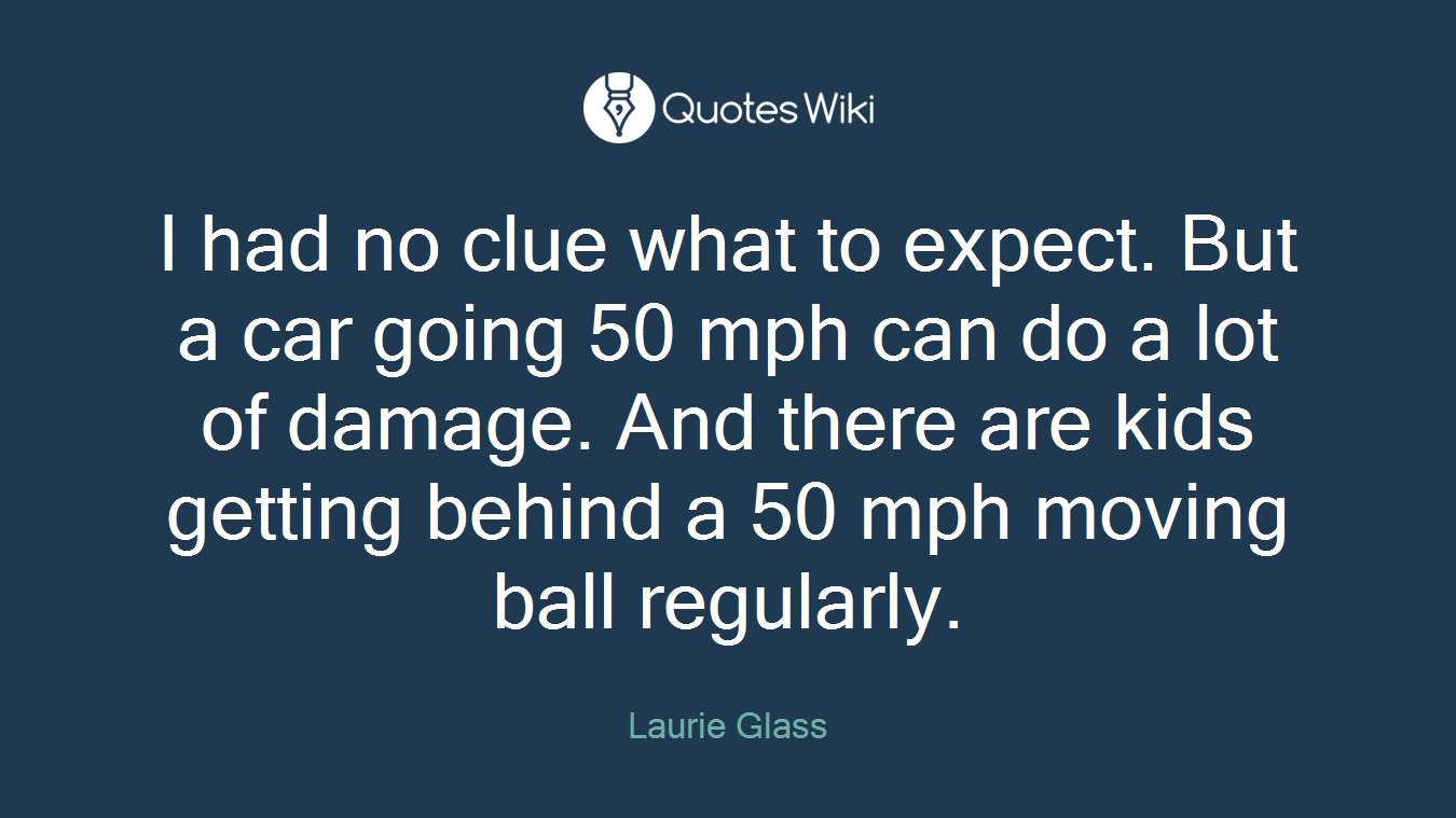 I had no clue what to expect. But a car going 50 mph can do a lot of damage. And there are kids getting behind a 50 mph moving ball regularly.