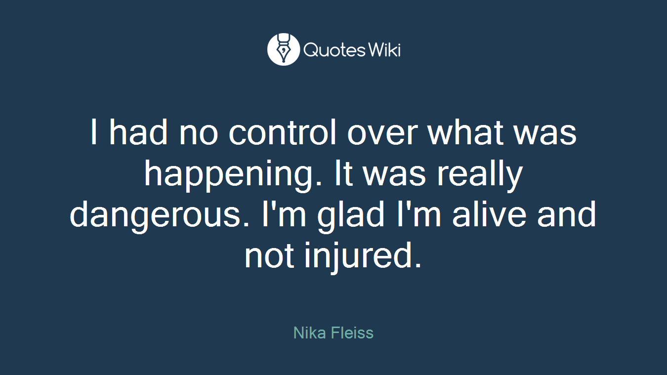 I had no control over what was happening. It was really dangerous. I'm glad I'm alive and not injured.