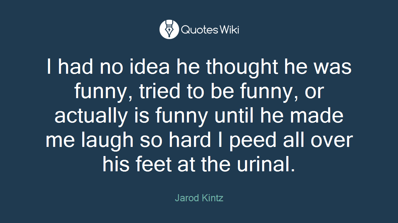 I had no idea he thought he was funny, tried to be funny, or actually is funny until he made me laugh so hard I peed all over his feet at the urinal.