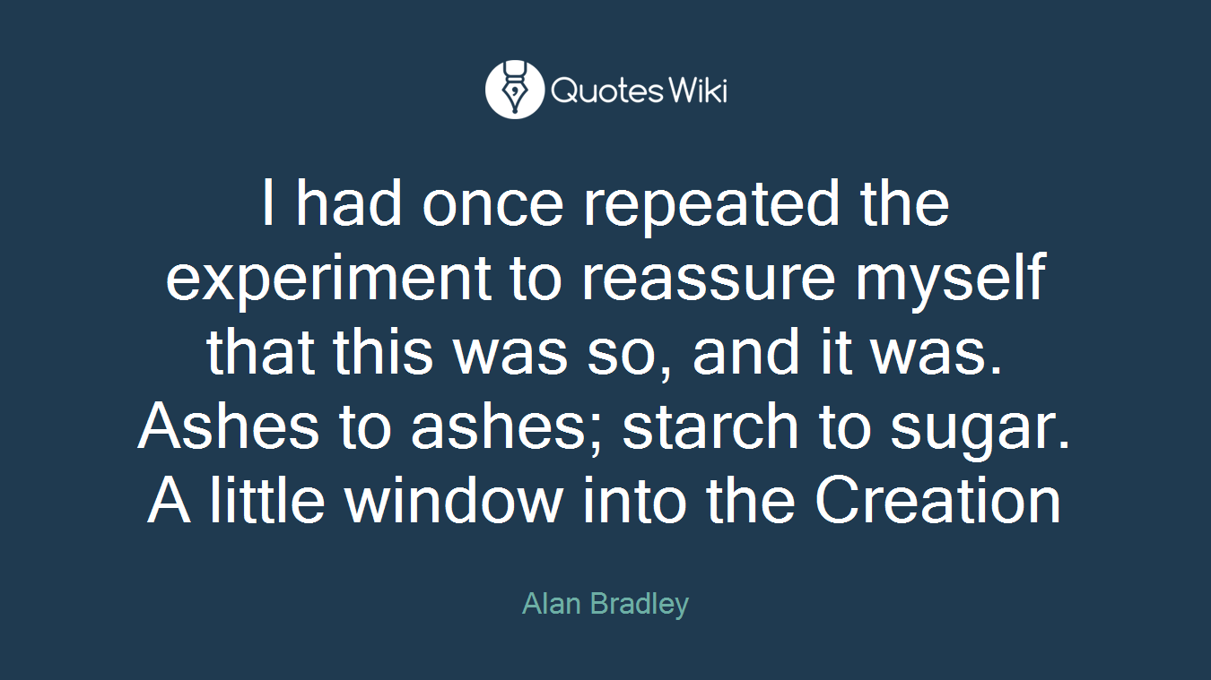 I had once repeated the experiment to reassure myself that this was so, and it was. Ashes to ashes; starch to sugar. A little window into the Creation