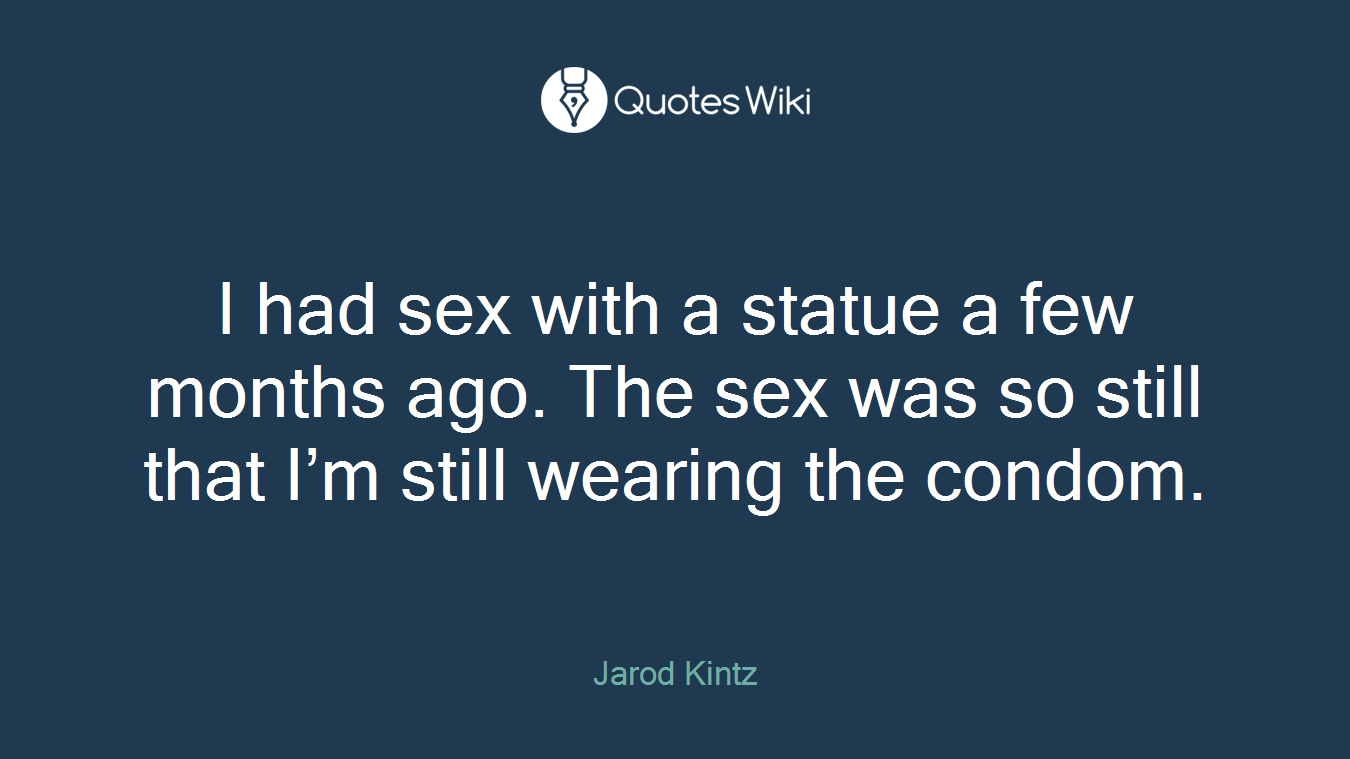I had sex with a statue a few months ago. The sex was so still that I’m still wearing the condom.