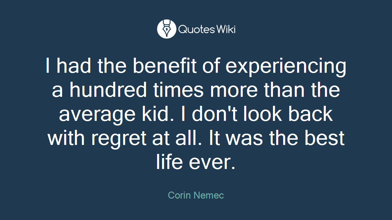 I had the benefit of experiencing a hundred times more than the average kid. I don't look back with regret at all. It was the best life ever.