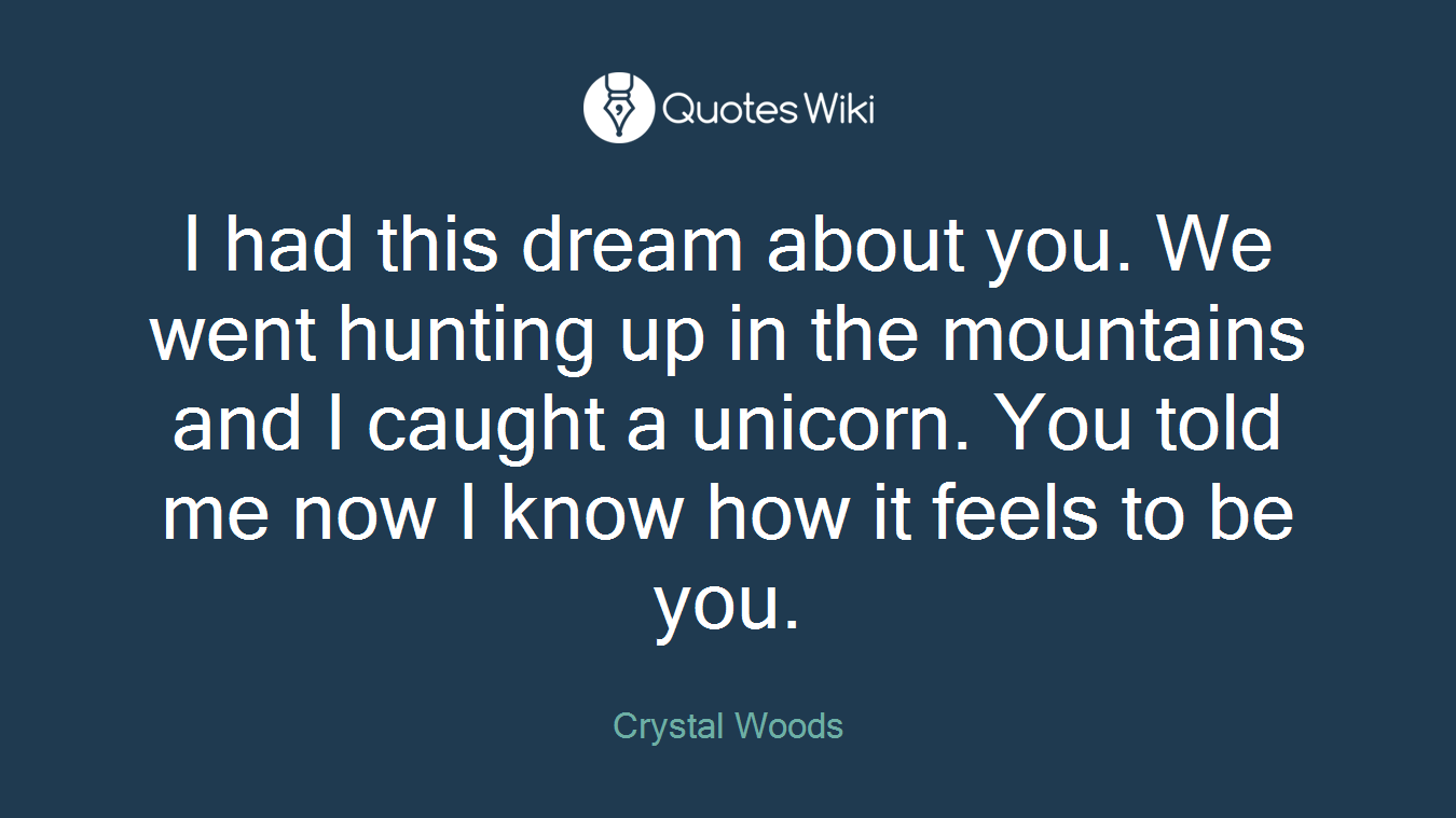 I had this dream about you. We went hunting up in the mountains and I caught a unicorn. You told me now I know how it feels to be you.