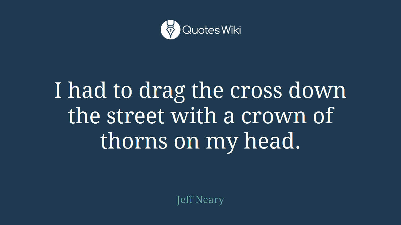 I had to drag the cross down the street with a crown of thorns on my head.