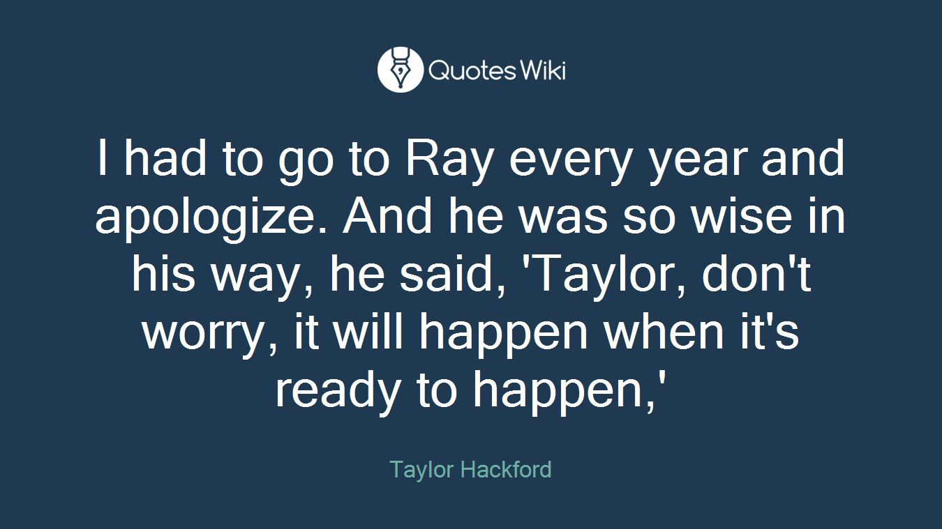I had to go to Ray every year and apologize. And he was so wise in his way, he said, 'Taylor, don't worry, it will happen when it's ready to happen,'