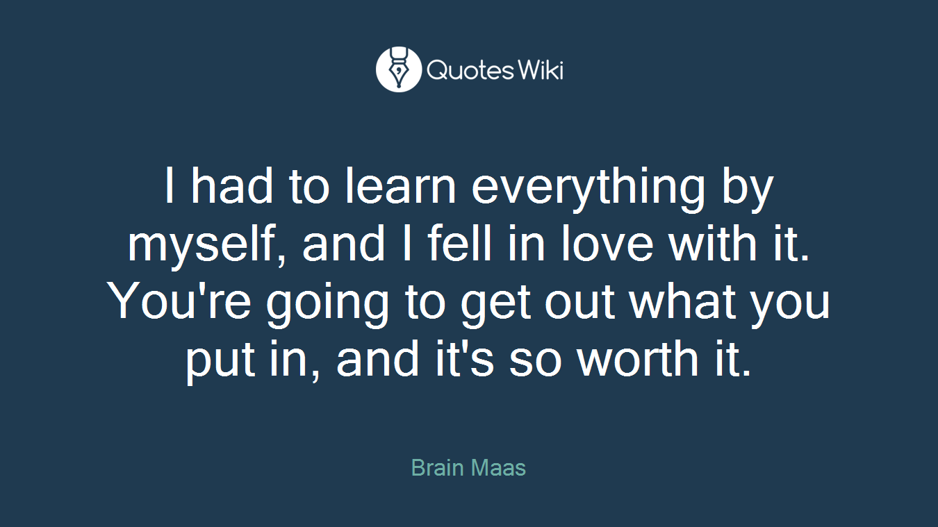 I had to learn everything by myself, and I fell in love with it. You're going to get out what you put in, and it's so worth it.