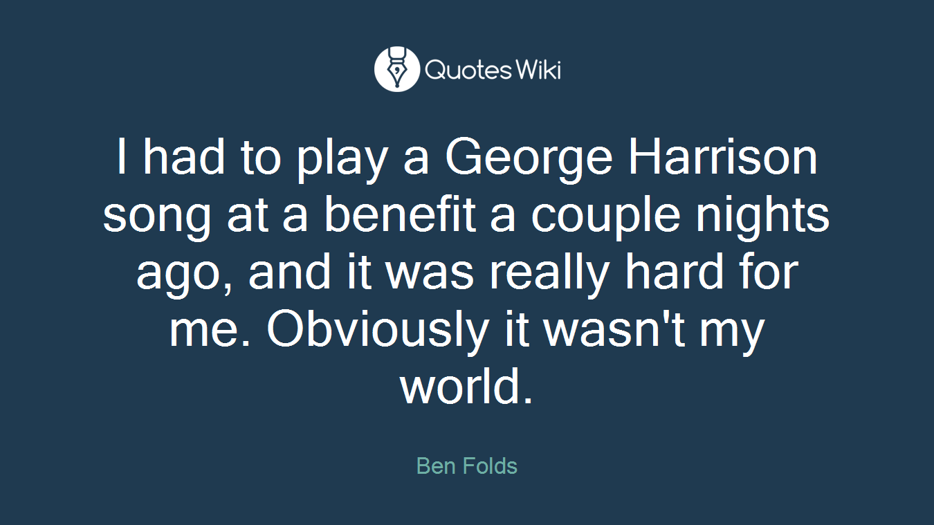 I had to play a George Harrison song at a benefit a couple nights ago, and it was really hard for me. Obviously it wasn't my world.
