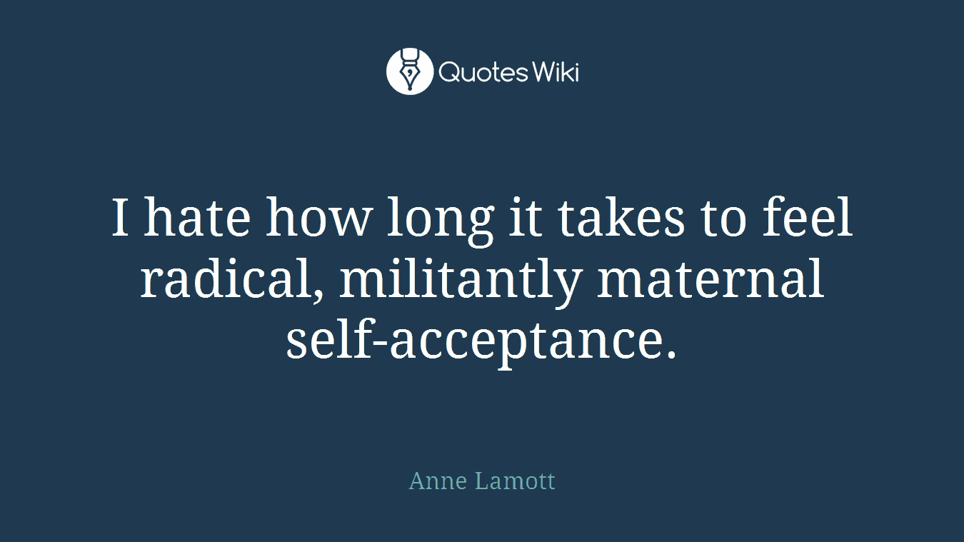 I hate how long it takes to feel radical, militantly maternal self-acceptance.
