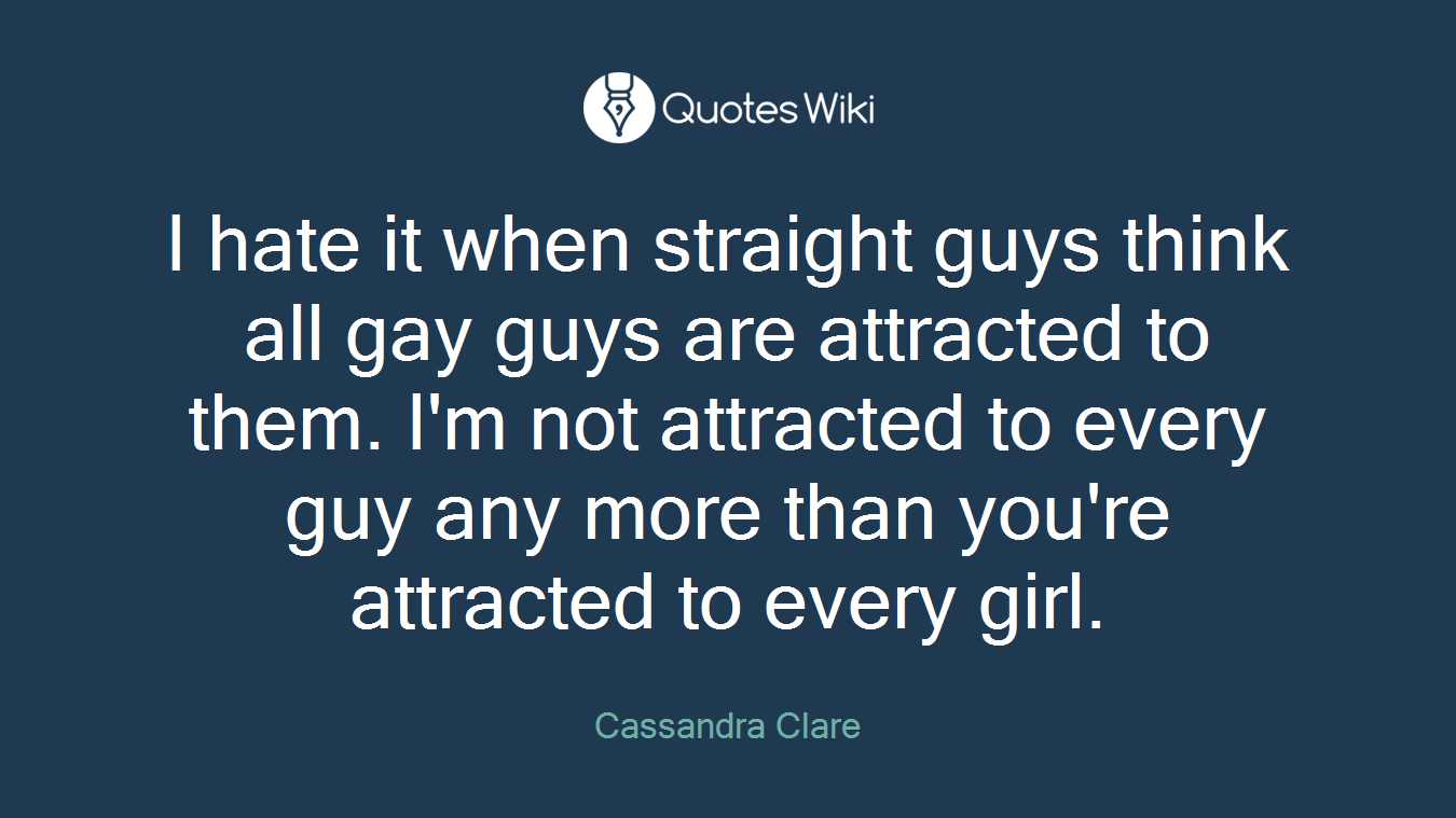 I hate it when straight guys think all gay guys are attracted to them. I'm not attracted to every guy any more than you're attracted to every girl.