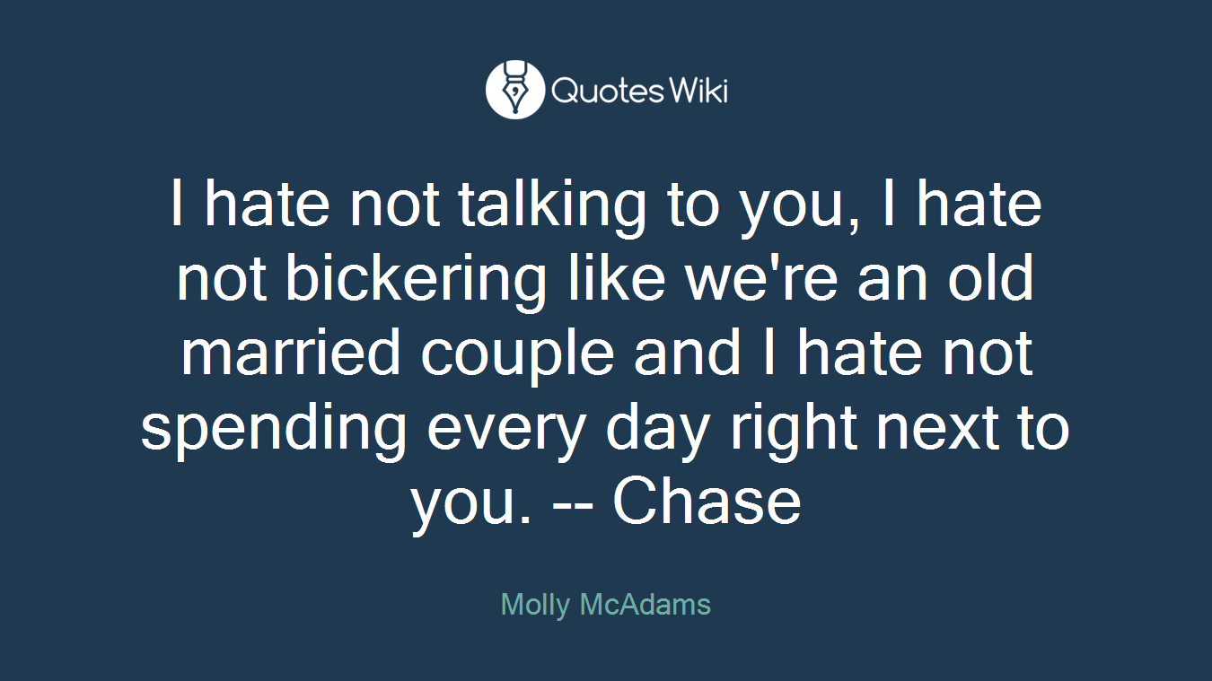 I hate not talking to you, I hate not bickering like we're an old married couple and I hate not spending every day right next to you. -- Chase