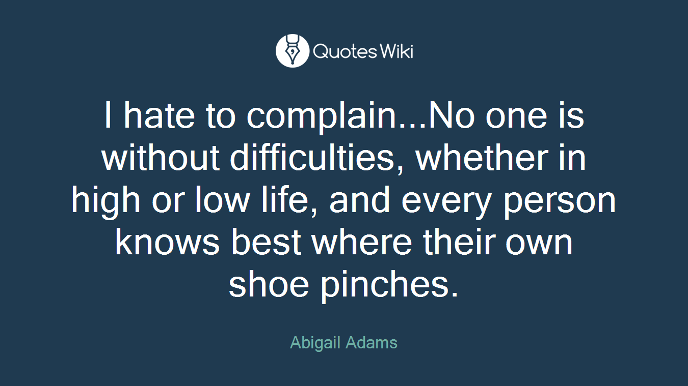 I hate to complain...No one is without difficulties, whether in high or low life, and every person knows best where their own shoe pinches.