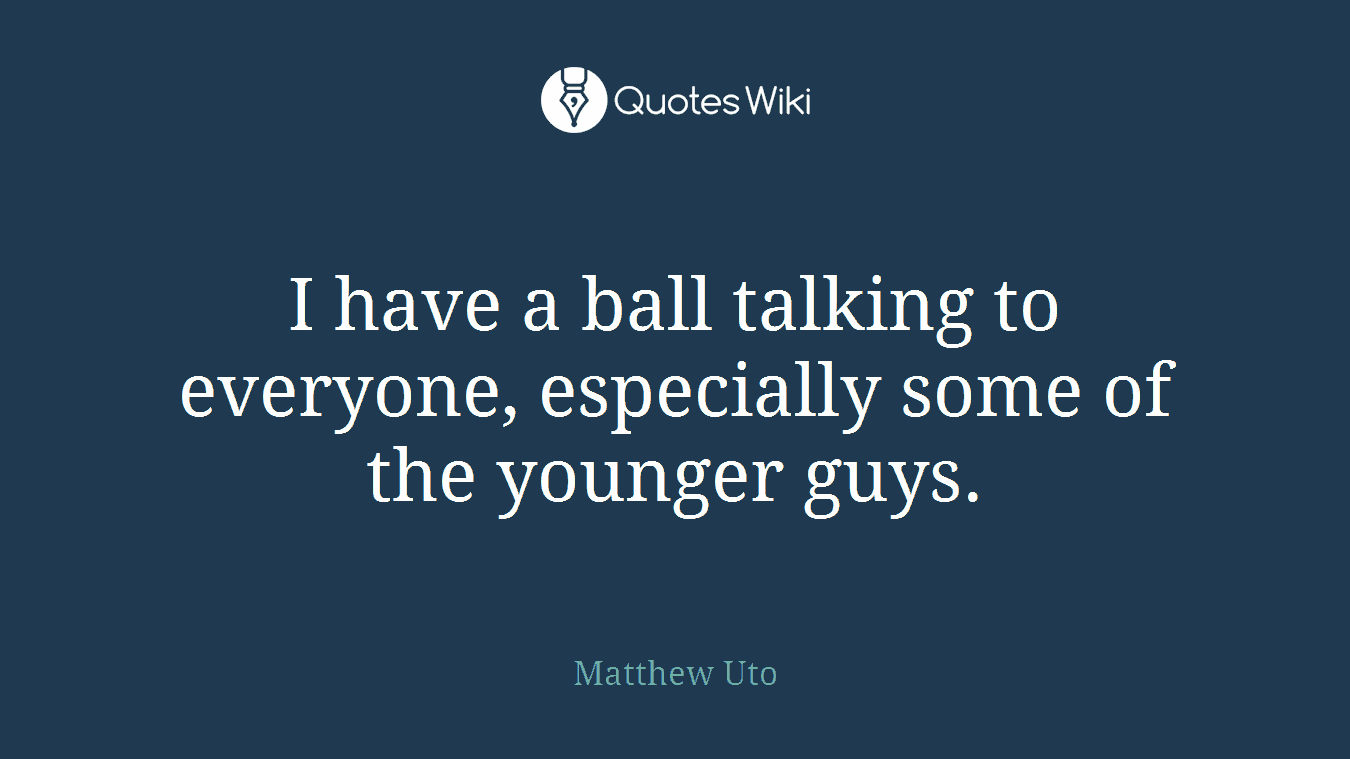 I have a ball talking to everyone, especially some of the younger guys.
