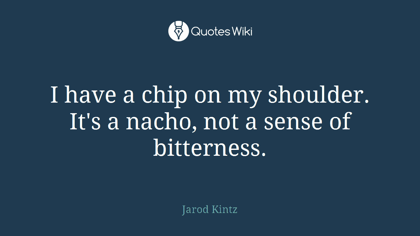 I have a chip on my shoulder. It's a nacho, not a sense of bitterness.