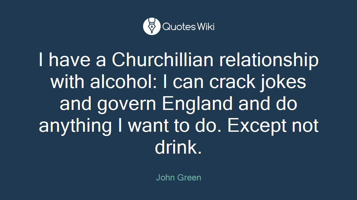 I have a Churchillian relationship with alcohol: I can crack jokes and govern England and do anything I want to do. Except not drink.