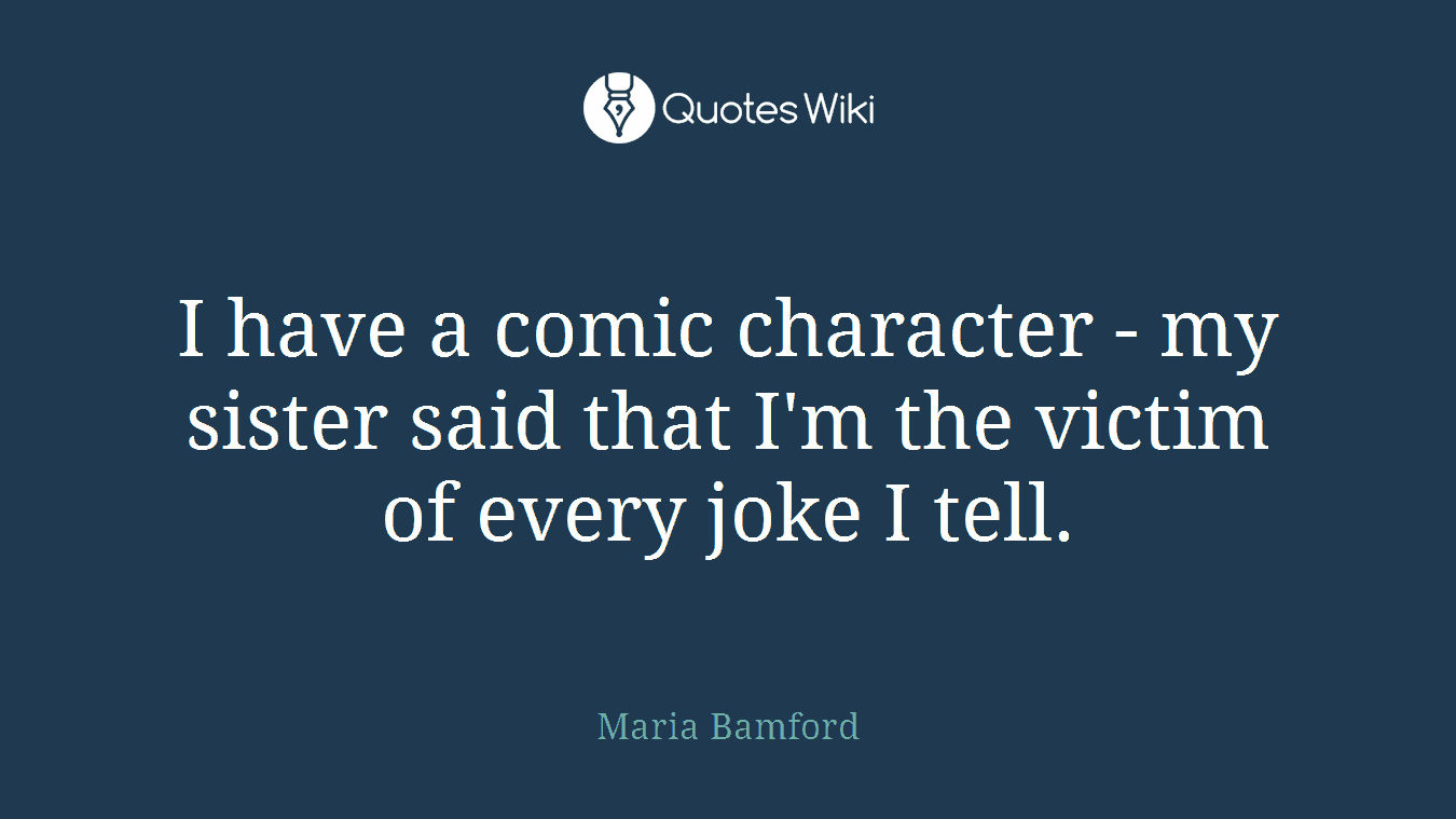 I have a comic character - my sister said that I'm the victim of every joke I tell.