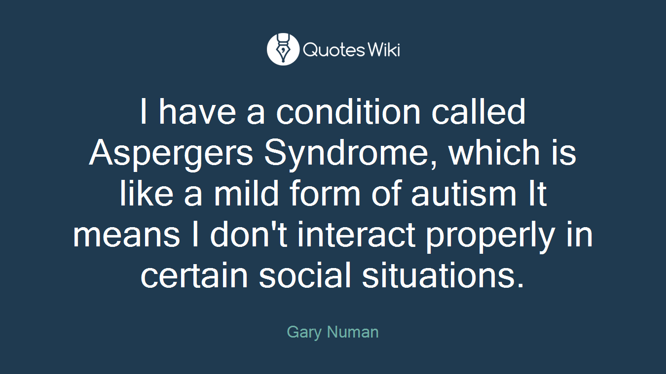 I have a condition called Aspergers Syndrome, which is like a mild form of autism It means I don't interact properly in certain social situations.