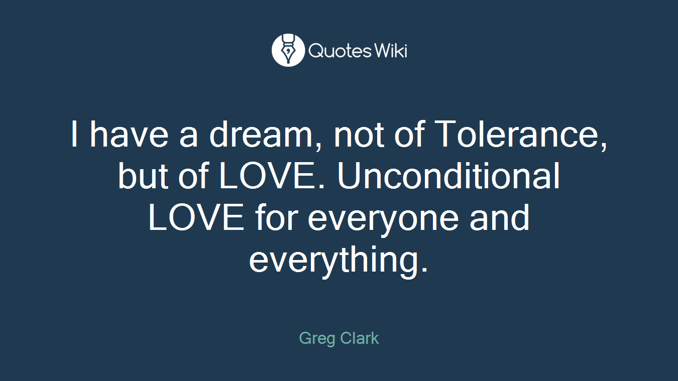 I have a dream, not of Tolerance, but of LOVE. Unconditional LOVE for everyone and everything.