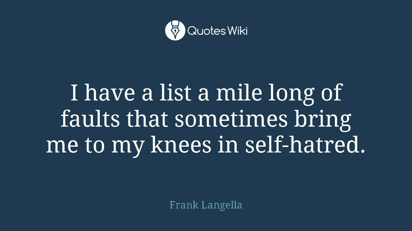 I have a list a mile long of faults that sometimes bring me to my knees in self-hatred.
