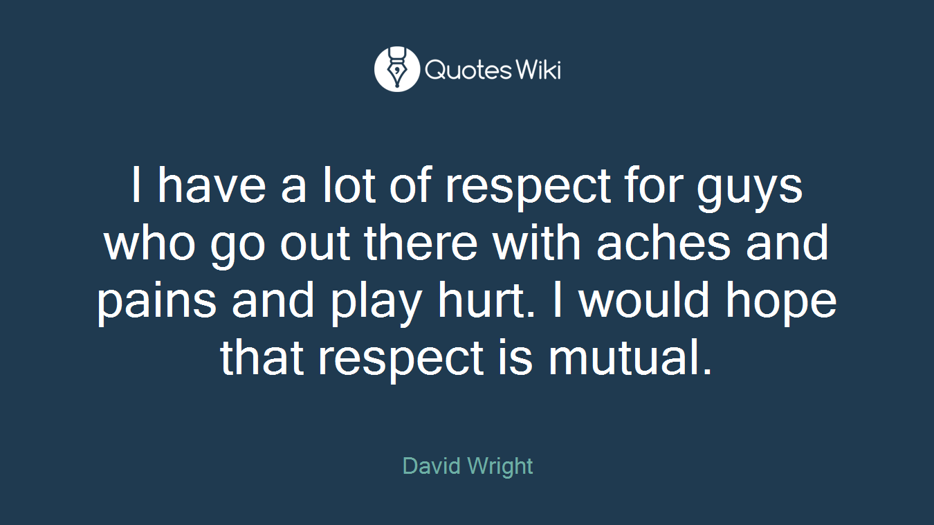 I have a lot of respect for guys who go out there with aches and pains and play hurt. I would hope that respect is mutual.