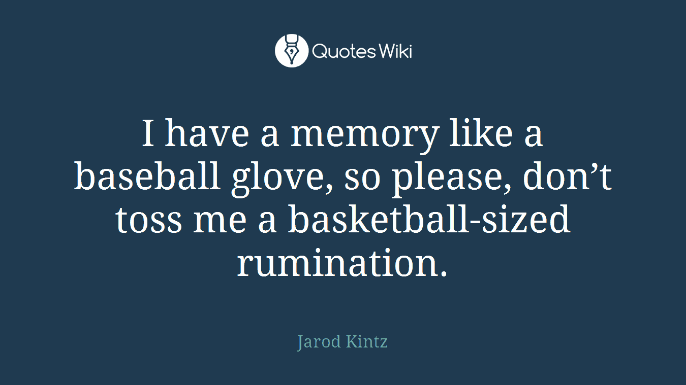 I have a memory like a baseball glove, so please, don’t toss me a basketball-sized rumination.