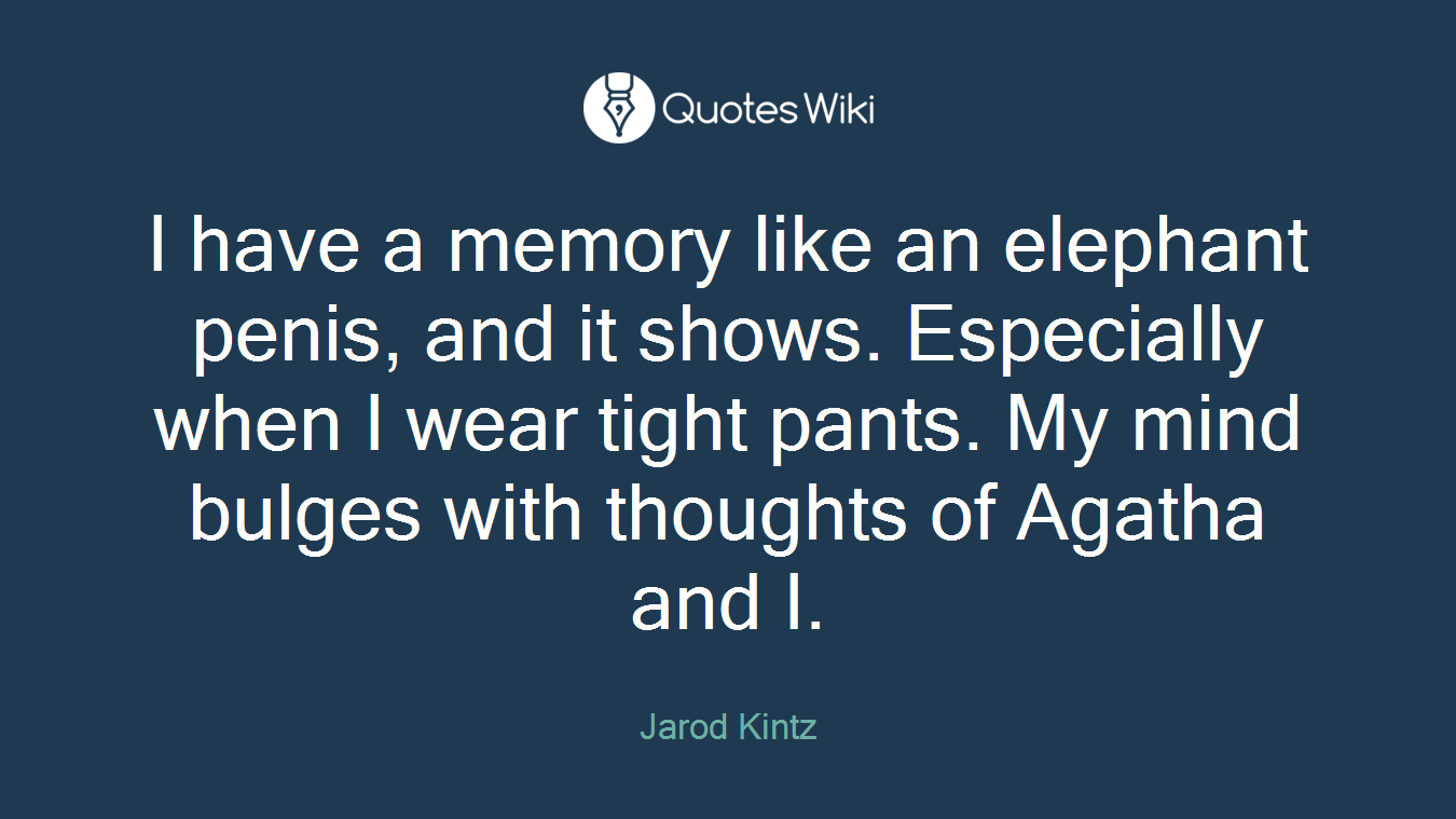 I have a memory like an elephant penis, and it shows. Especially when I wear tight pants. My mind bulges with thoughts of Agatha and I.