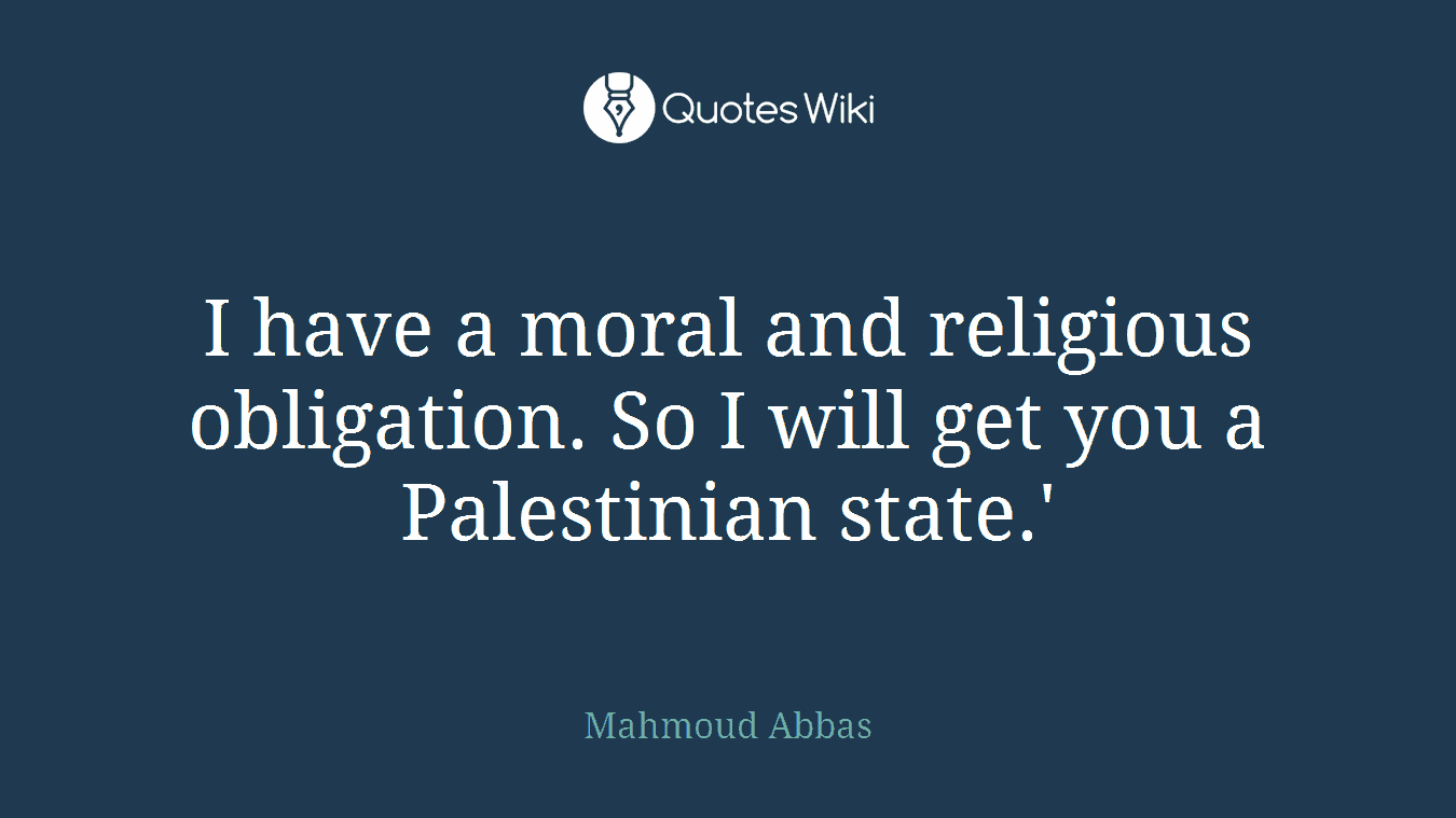 I have a moral and religious obligation. So I will get you a Palestinian state.'