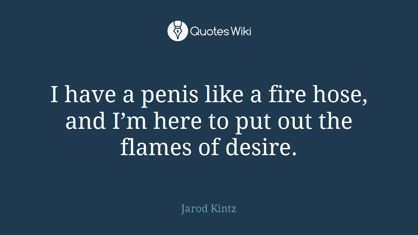 I have a penis like a fire hose, and I’m here to put out the flames of desire.