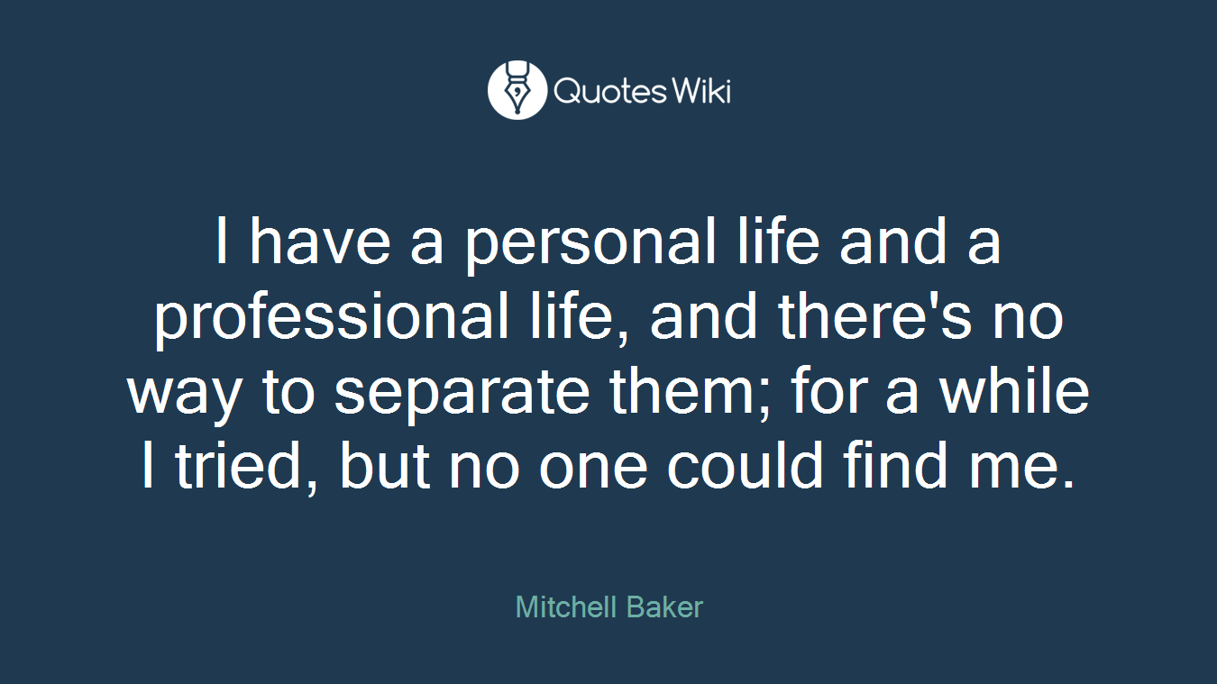 I have a personal life and a professional life, and there's no way to separate them; for a while I tried, but no one could find me.