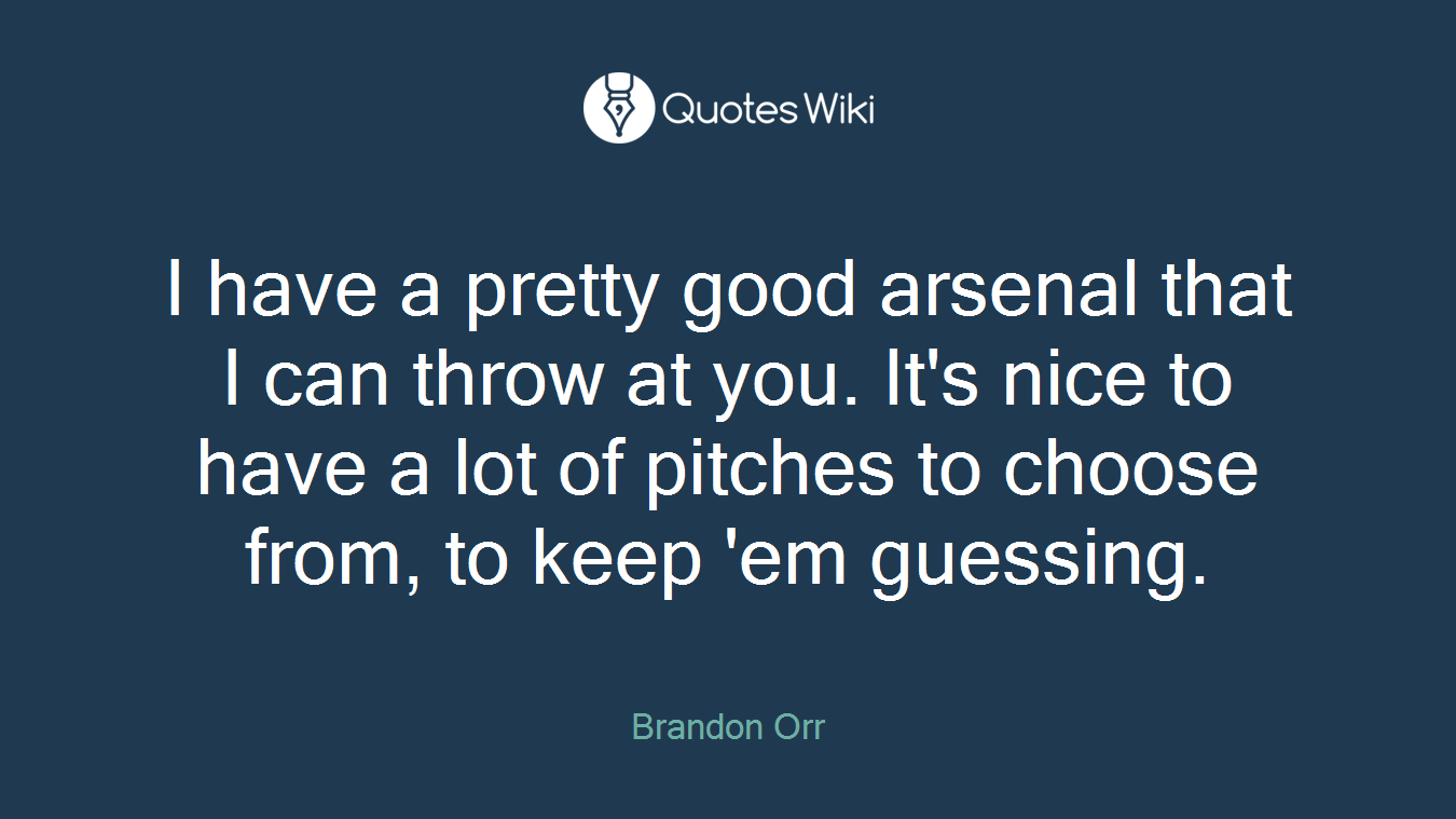 I have a pretty good arsenal that I can throw at you. It's nice to have a lot of pitches to choose from, to keep 'em guessing.