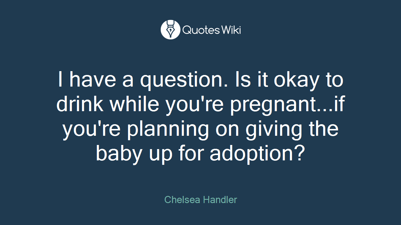 I have a question. Is it okay to drink while you're pregnant...if you're planning on giving the baby up for adoption?