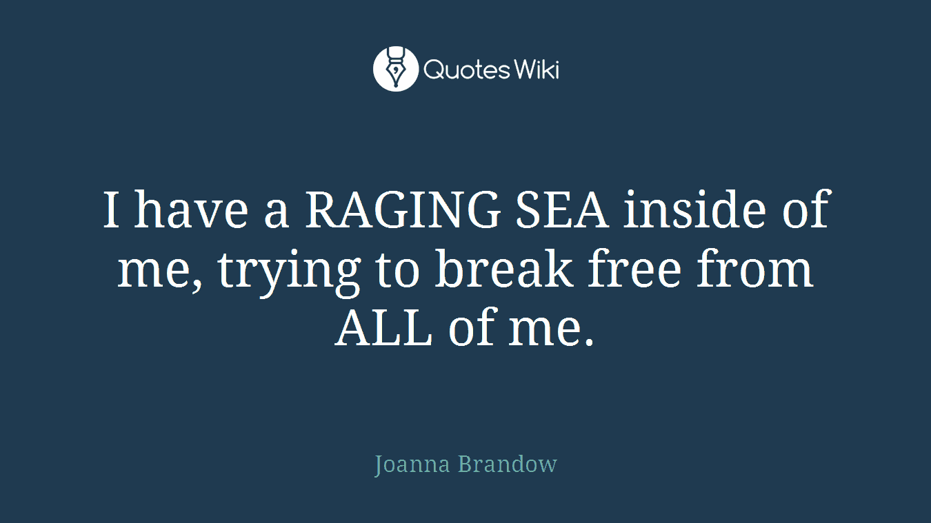 I have a RAGING SEA inside of me, trying to break free from ALL of me.