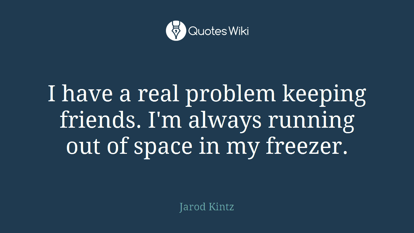 I have a real problem keeping friends. I'm always running out of space in my freezer.