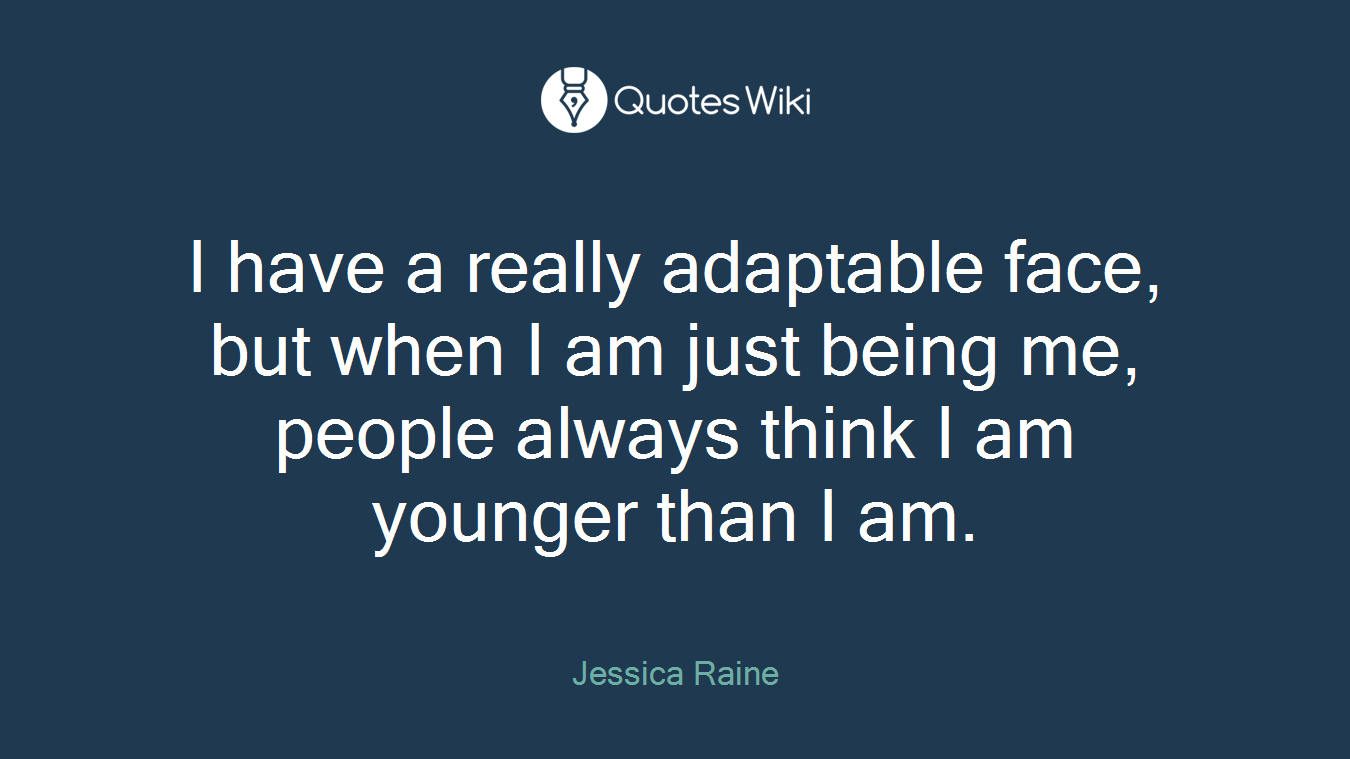 I have a really adaptable face, but when I am just being me, people always think I am younger than I am.