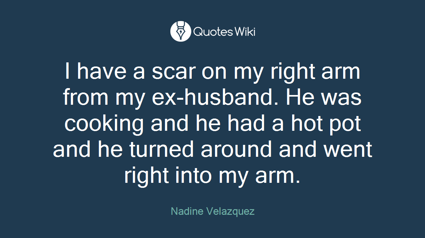 I have a scar on my right arm from my ex-husband. He was cooking and he had a hot pot and he turned around and went right into my arm.