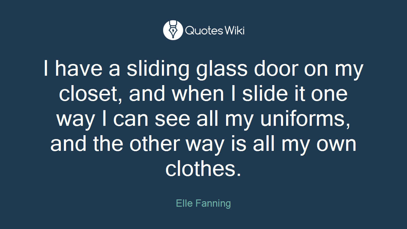 I have a sliding glass door on my closet, and when I slide it one way I can see all my uniforms, and the other way is all my own clothes.