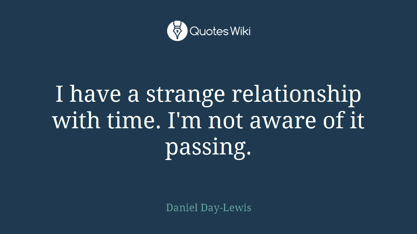 I have a strange relationship with time. I'm not aware of it passing.