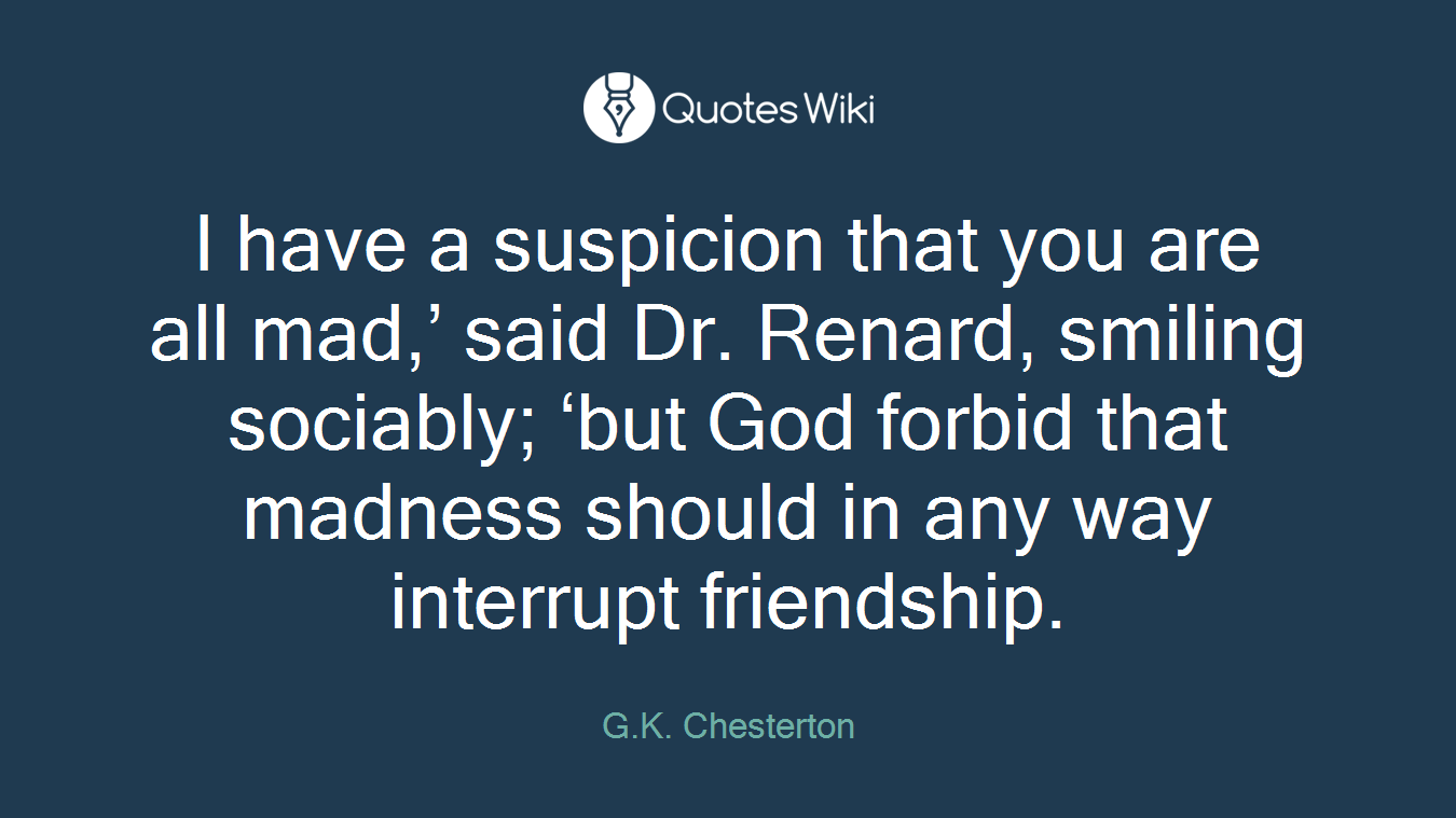 I have a suspicion that you are all mad,’ said Dr. Renard, smiling sociably; ‘but God forbid that madness should in any way interrupt friendship.