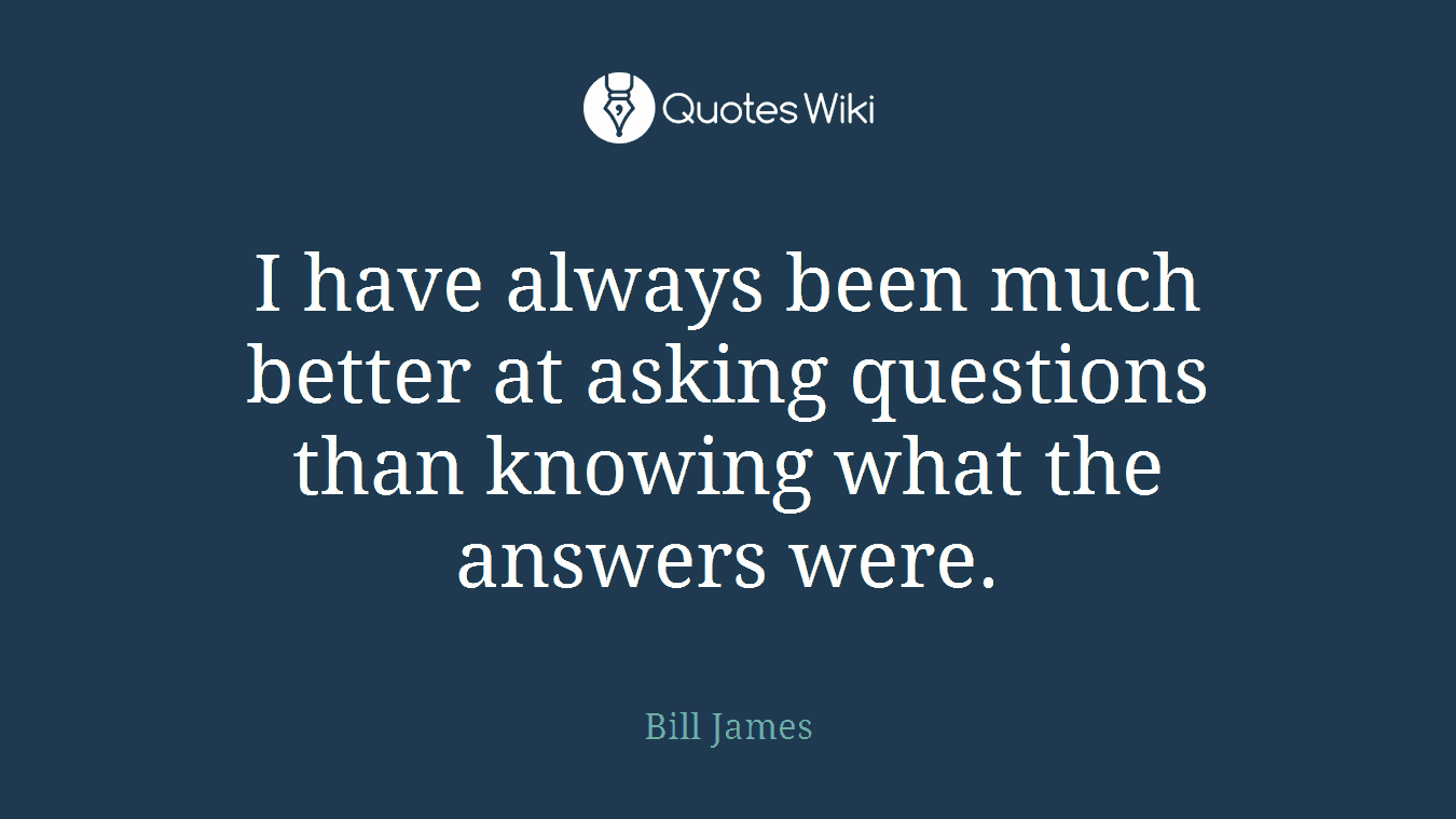 I have always been much better at asking questions than knowing what the answers were.